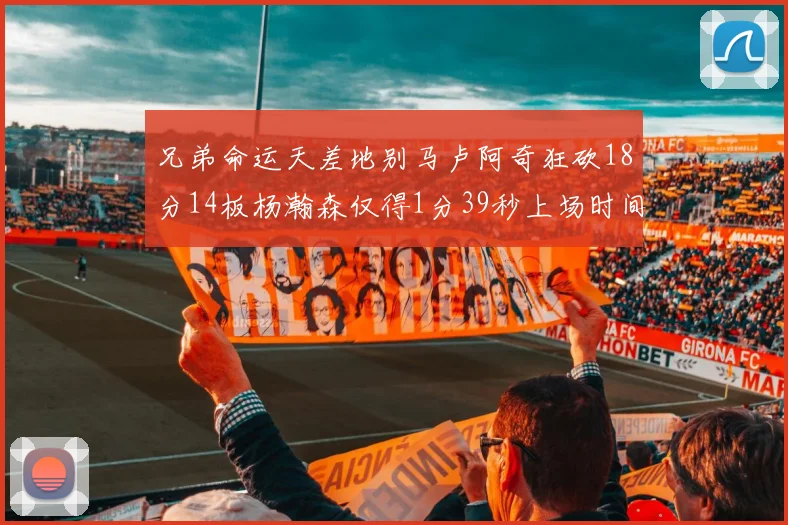 兄弟命运天差地别马卢阿奇狂砍18分14板杨瀚森仅得1分39秒上场时间