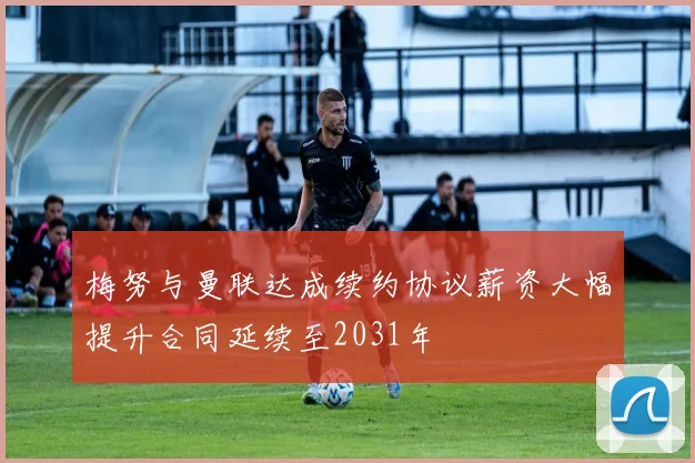 梅努与曼联达成续约协议薪资大幅提升合同延续至2031年