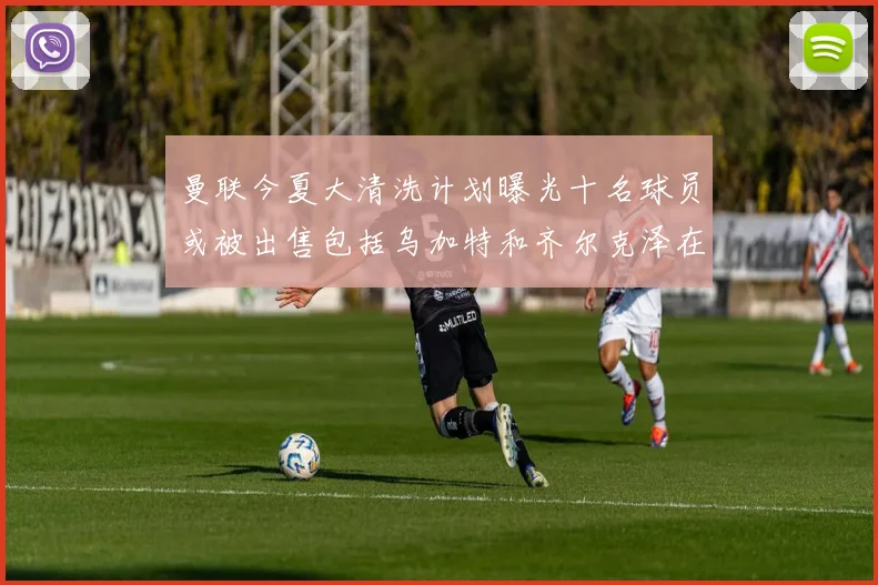 曼联今夏大清洗计划曝光十名球员或被出售包括乌加特和齐尔克泽在内