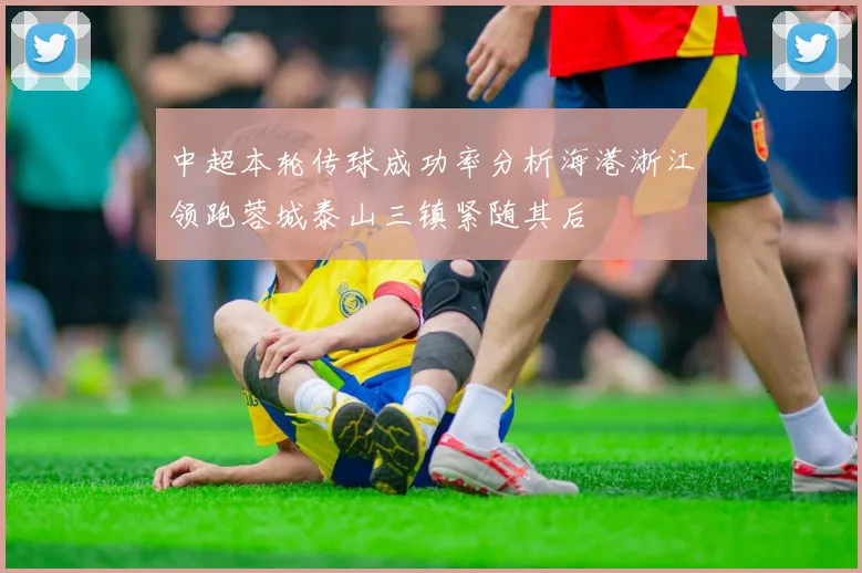 中超本轮传球成功率分析海港浙江领跑蓉城泰山三镇紧随其后