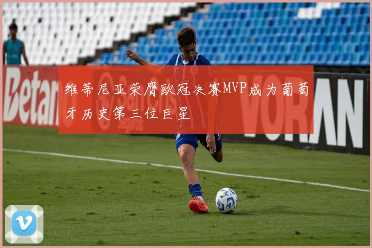 维蒂尼亚荣膺欧冠决赛MVP成为葡萄牙历史第三位巨星