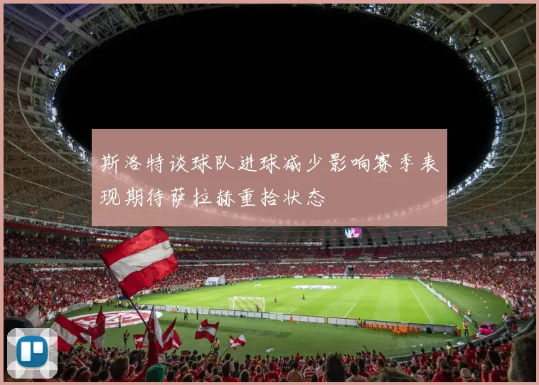 斯洛特谈球队进球减少影响赛季表现期待萨拉赫重拾状态