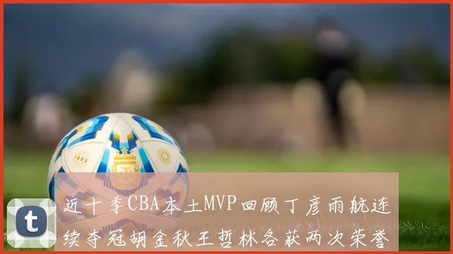 近十季CBA本土MVP回顾丁彦雨航连续夺冠胡金秋王哲林各获两次荣誉易建联依旧在列