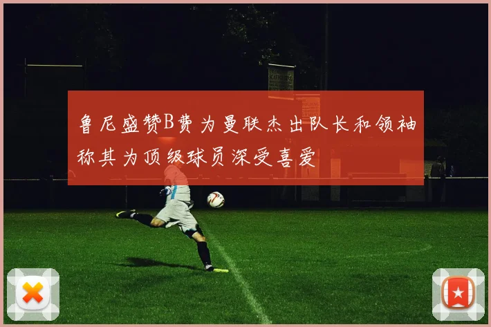 鲁尼盛赞B费为曼联杰出队长和领袖称其为顶级球员深受喜爱