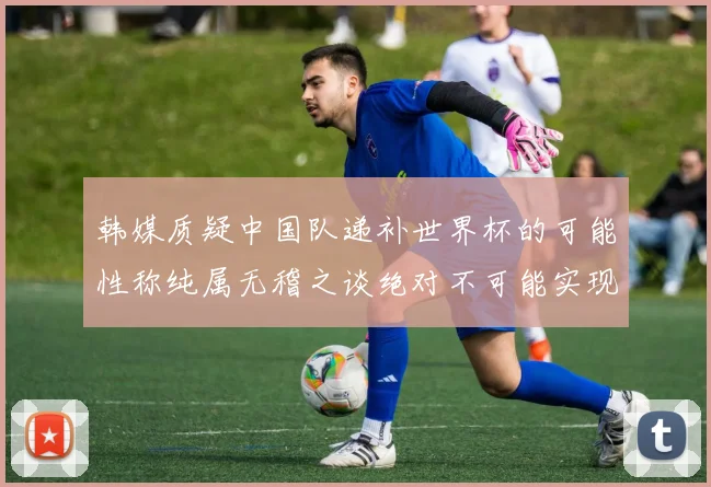 韩媒质疑中国队递补世界杯的可能性称纯属无稽之谈绝对不可能实现