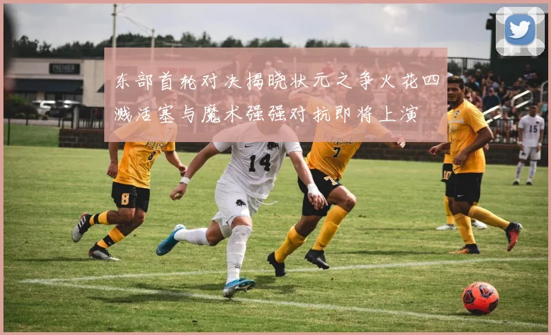 东部首轮对决揭晓状元之争火花四溅活塞与魔术强强对抗即将上演
