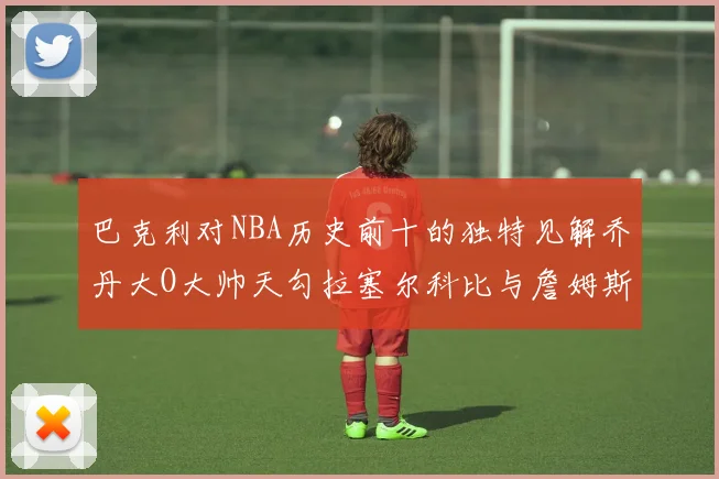 巴克利对NBA历史前十的独特见解乔丹大O大帅天勾拉塞尔科比与詹姆斯排名分析