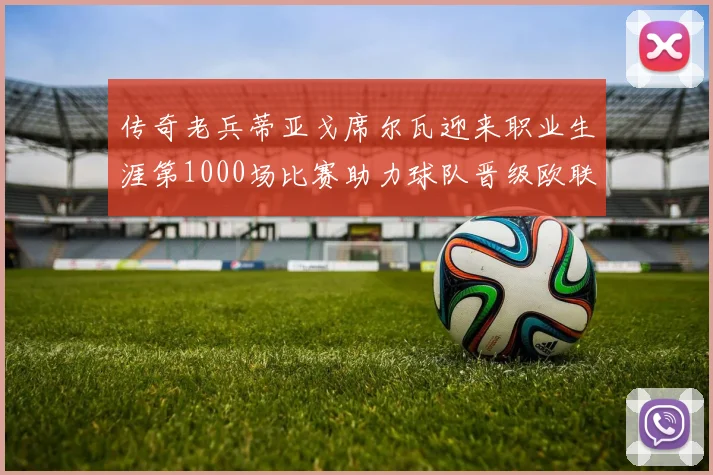 传奇老兵蒂亚戈席尔瓦迎来职业生涯第1000场比赛助力球队晋级欧联八强