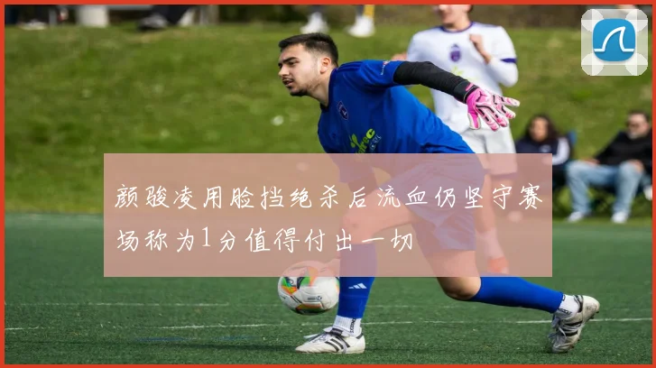 颜骏凌用脸挡绝杀后流血仍坚守赛场称为1分值得付出一切