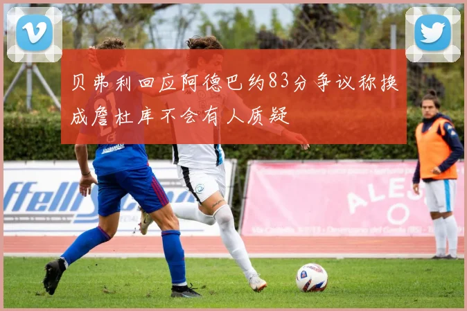 贝弗利回应阿德巴约83分争议称换成詹杜库不会有人质疑