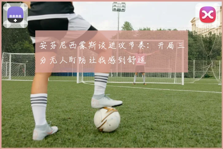 安芬尼西蒙斯谈进攻节奏:开局三分无人盯防让我感到舒适