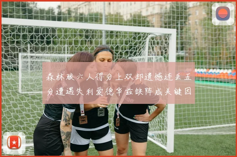森林狼六人得分上双却遗憾连丢五分遭遇失利爱德华兹缺阵成关键因素