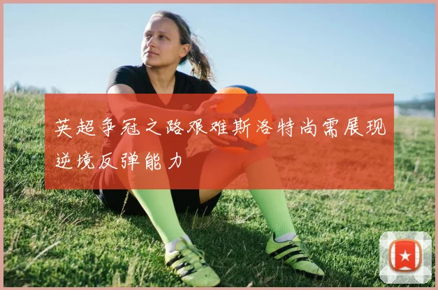 英超争冠之路艰难斯洛特尚需展现逆境反弹能力