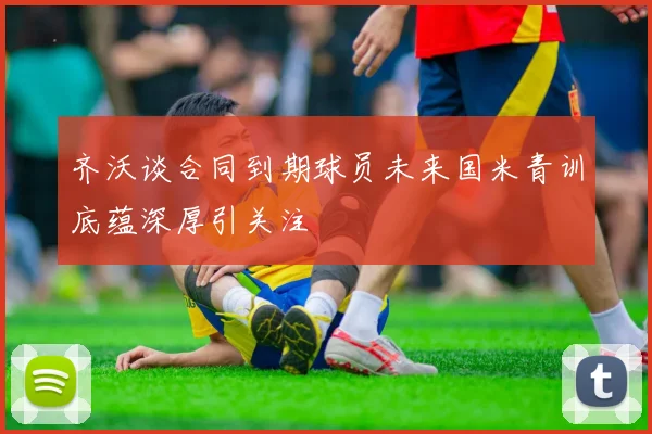 齐沃谈合同到期球员未来国米青训底蕴深厚引关注
