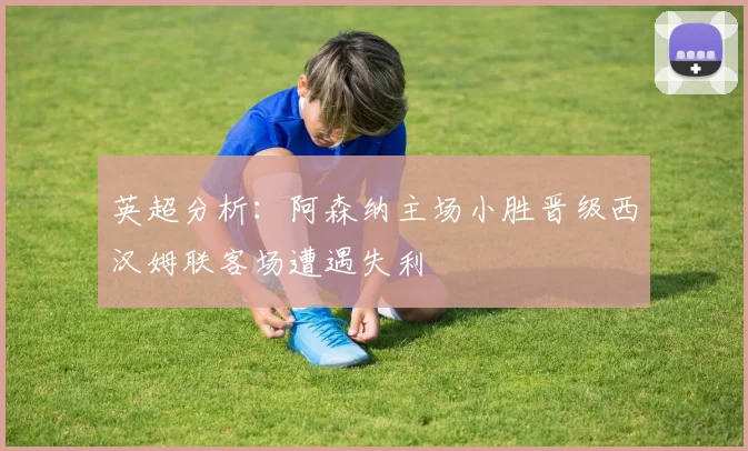 英超分析：阿森纳主场小胜晋级西汉姆联客场遭遇失利